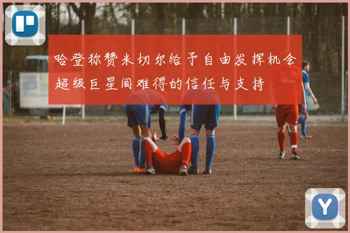 哈登称赞米切尔给予自由发挥机会超级巨星间难得的信任与支持