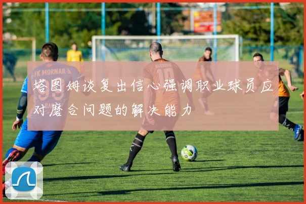 塔图姆谈复出信心强调职业球员应对磨合问题的解决能力