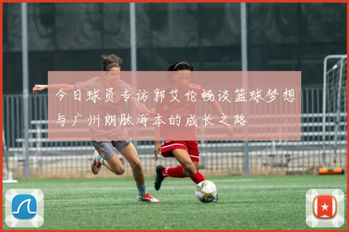 今日球员专访郭艾伦畅谈篮球梦想与广州朗肽海本的成长之路