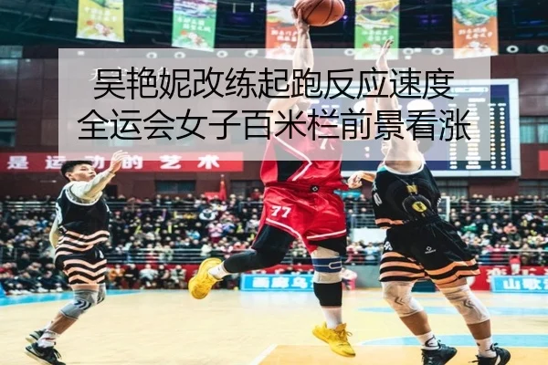 吴艳妮改练起跑反应速度 全运会女子百米栏前景看涨